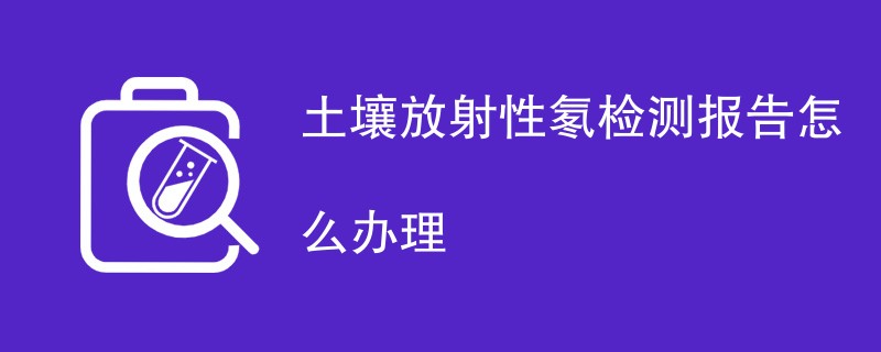 土壤放射性氡检测报告怎么办理