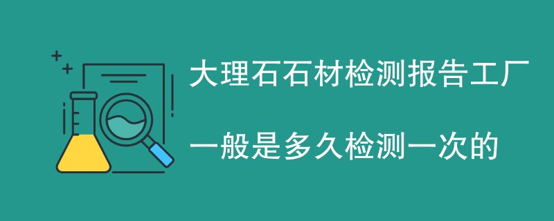 大理石石材检测报告工厂一般是多久检测一次的