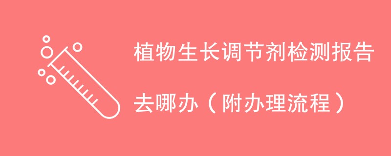 植物生长调节剂检测报告去哪办（附办理流程）