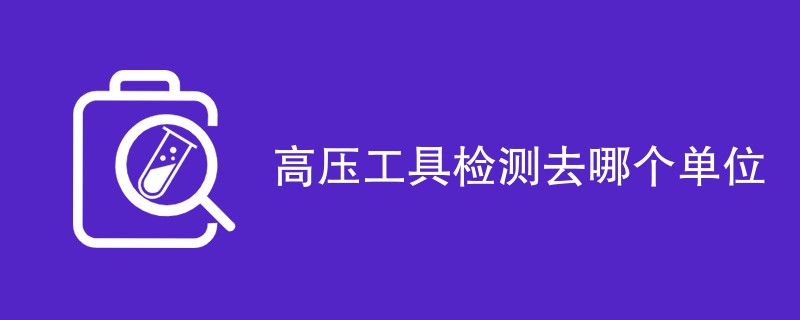 高压工具检测去哪个单位（最新机构一览）