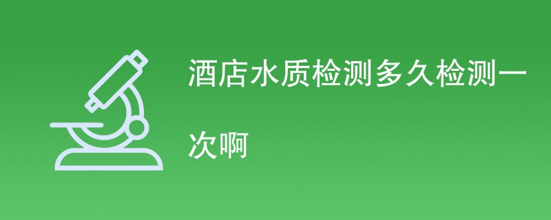 酒店水质检测多久检测一次啊