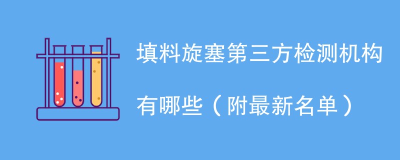 填料旋塞第三方检测机构有哪些（附最新名单）