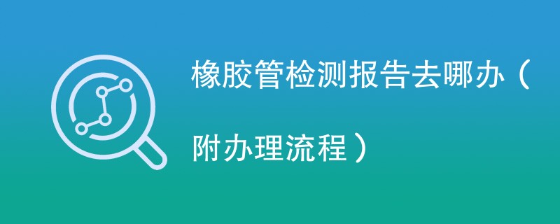 橡胶管检测报告去哪办（附办理流程）
