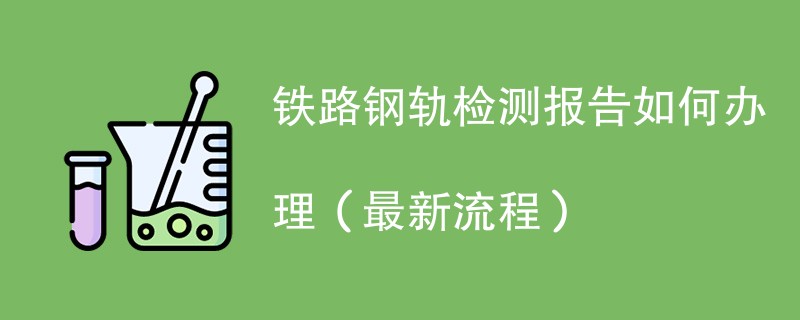 铁路钢轨检测报告如何办理（最新流程）
