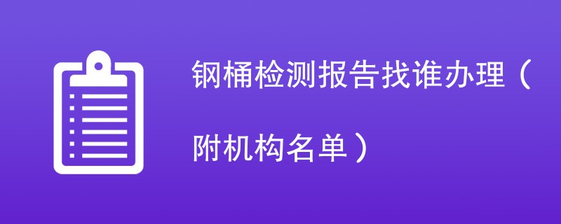 钢桶检测报告找谁办理（附机构名单）